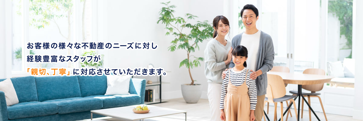 お客様の様々な不動産のニーズに対し経験豊富なスタッフが「親切、丁寧」に対応させていただきます。